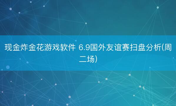 现金炸金花游戏软件 6.9国外友谊赛扫盘分析(周二场)