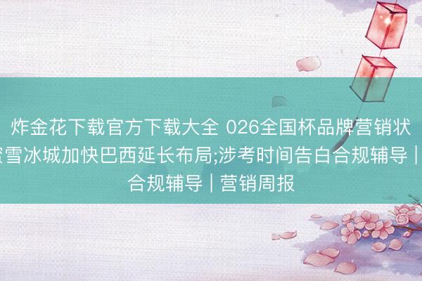 炸金花下载官方下载大全 026全国杯品牌营销状貌解围;蜜雪冰城加快巴西延长布局;涉考时间告白合规辅导 | 营销周报