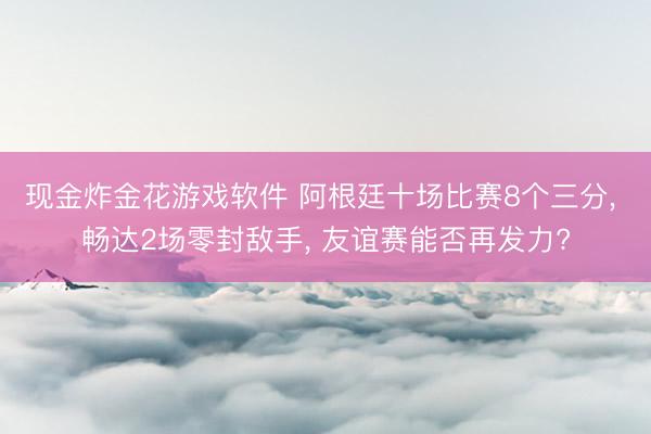 现金炸金花游戏软件 阿根廷十场比赛8个三分， 畅达2场零封敌手， 友谊赛能否再发力?