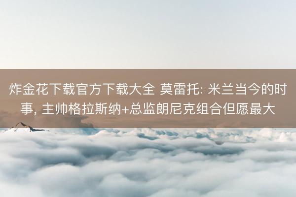 炸金花下载官方下载大全 莫雷托: 米兰当今的时事， 主帅格拉斯纳+总监朗尼克组合但愿最大