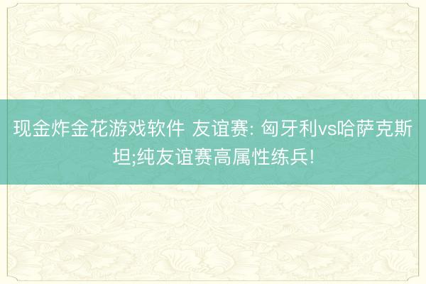 现金炸金花游戏软件 友谊赛: 匈牙利vs哈萨克斯坦;纯友谊赛高属性练兵!