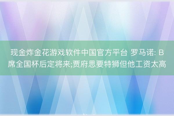 现金炸金花游戏软件中国官方平台 罗马诺: B席全国杯后定将来;贾府思要特狮但他工资太高