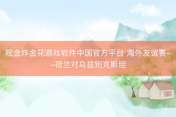 现金炸金花游戏软件中国官方平台 海外友谊赛--荷兰对乌兹别克斯坦
