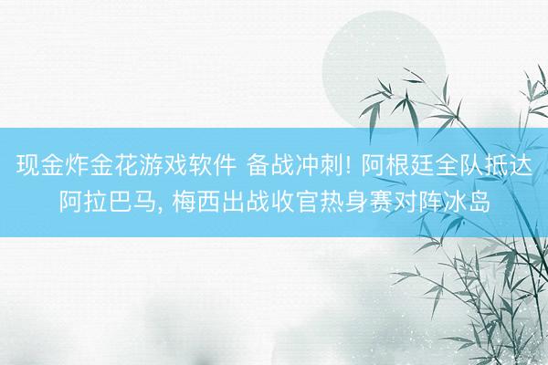 现金炸金花游戏软件 备战冲刺! 阿根廷全队抵达阿拉巴马， 梅西出战收官热身赛对阵冰岛