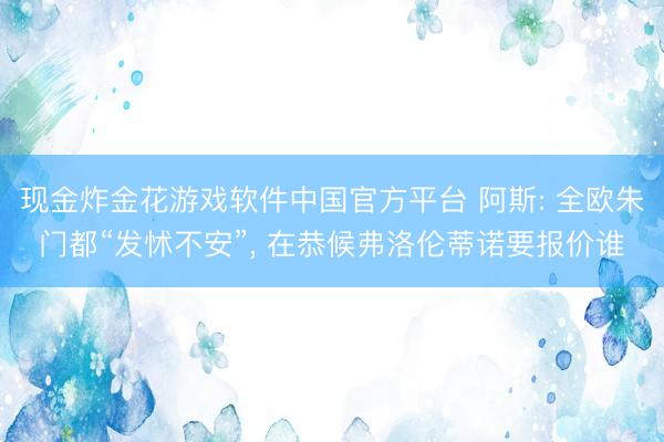 现金炸金花游戏软件中国官方平台 阿斯: 全欧朱门都“发怵不安”， 在恭候弗洛伦蒂诺要报价谁
