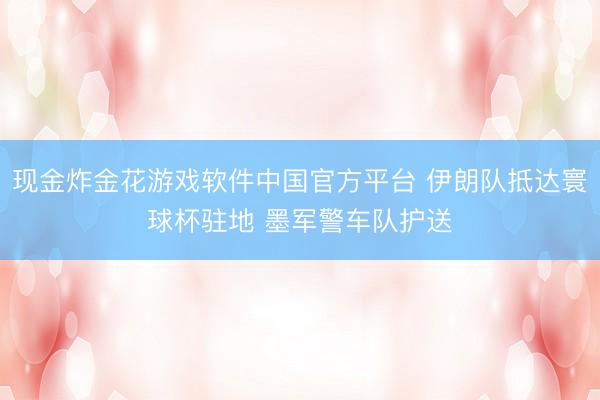 现金炸金花游戏软件中国官方平台 伊朗队抵达寰球杯驻地 墨军警车队护送