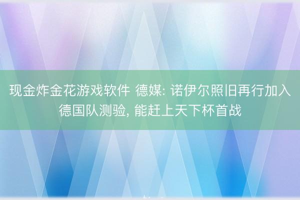 现金炸金花游戏软件 德媒: 诺伊尔照旧再行加入德国队测验， 能赶上天下杯首战