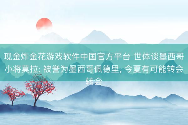 现金炸金花游戏软件中国官方平台 世体谈墨西哥小将莫拉: 被誉为墨西哥佩德里， 今夏有可能转会