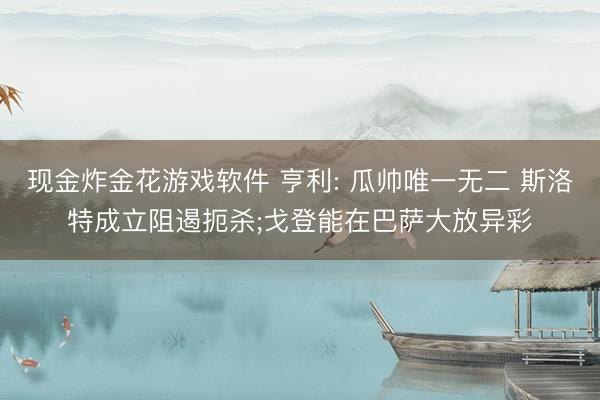 现金炸金花游戏软件 亨利: 瓜帅唯一无二 斯洛特成立阻遏扼杀;戈登能在巴萨大放异彩