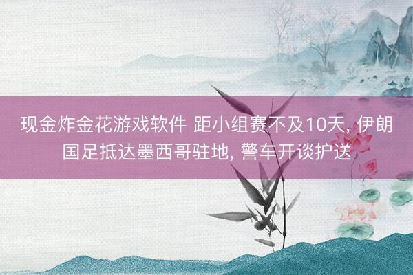 现金炸金花游戏软件 距小组赛不及10天, 伊朗国足抵达墨西哥驻地, 警车开谈护送