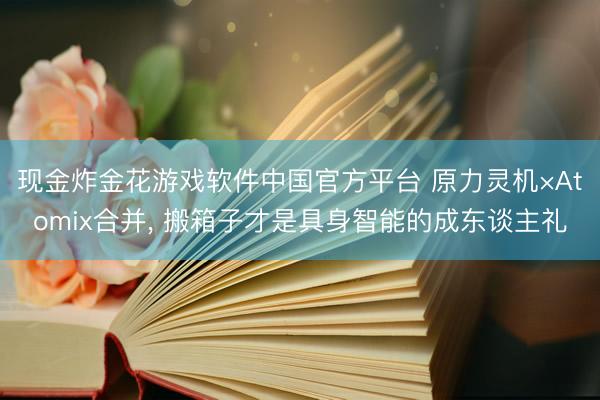 现金炸金花游戏软件中国官方平台 原力灵机×Atomix合并， 搬箱子才是具身智能的成东谈主礼