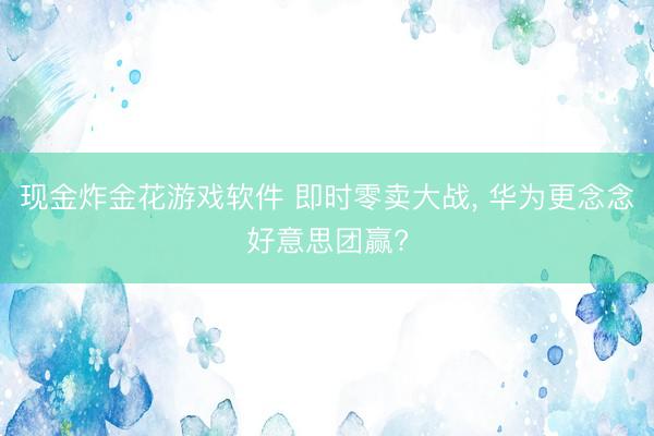 现金炸金花游戏软件 即时零卖大战， 华为更念念好意思团赢?