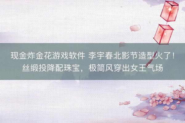 现金炸金花游戏软件 李宇春北影节造型火了！丝缎投降配珠宝，极简风穿出女王气场