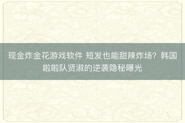 现金炸金花游戏软件 短发也能甜辣炸场？韩国啦啦队贤淑的逆袭隐秘曝光