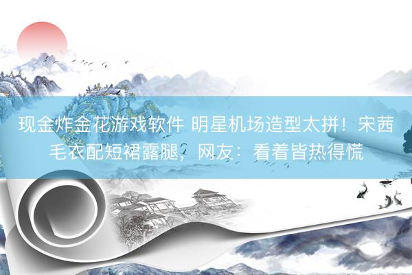 现金炸金花游戏软件 明星机场造型太拼！宋茜毛衣配短裙露腿，网友：看着皆热得慌