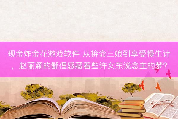 现金炸金花游戏软件 从拚命三娘到享受慢生计，赵丽颖的鄙俚感藏着些许女东说念主的梦？
