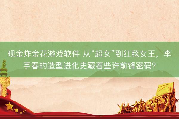 现金炸金花游戏软件 从“超女”到红毯女王，李宇春的造型进化史藏着些许前锋密码？