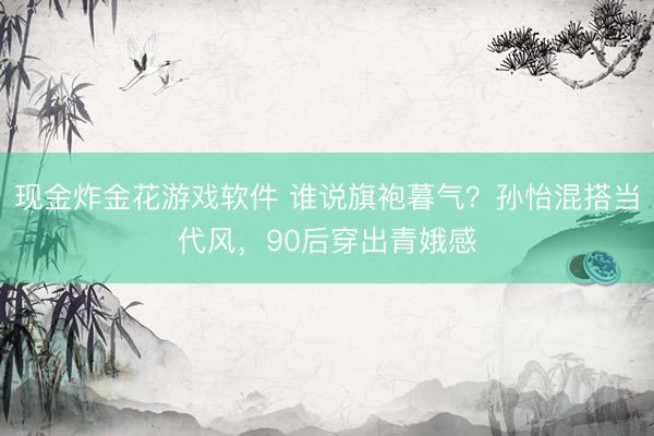 现金炸金花游戏软件 谁说旗袍暮气?孙怡混搭当代风,90后穿出青娥感