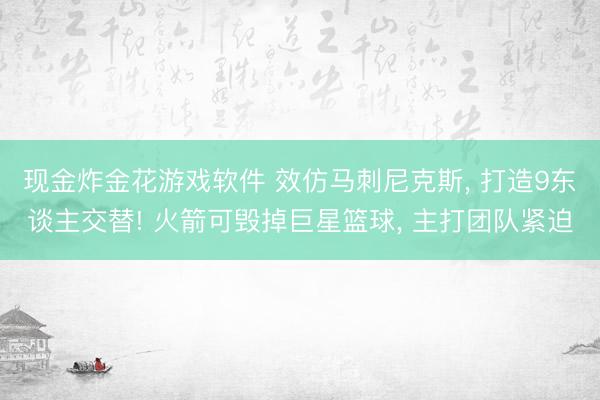 现金炸金花游戏软件 效仿马刺尼克斯， 打造9东谈主交替! 火箭可毁掉巨星篮球， 主打团队紧迫