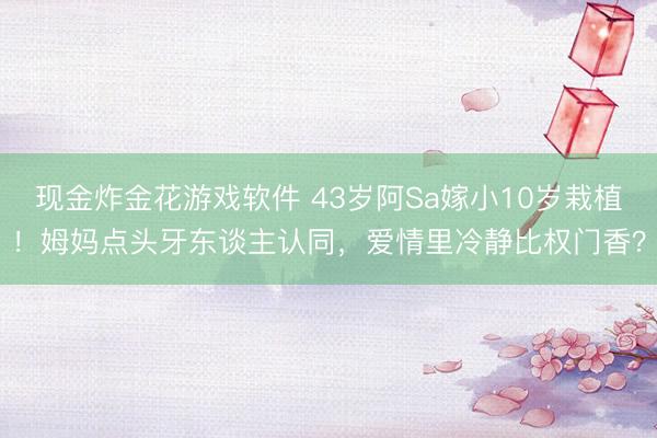 现金炸金花游戏软件 43岁阿Sa嫁小10岁栽植！姆妈点头牙东谈主认同，爱情里冷静比权门香？