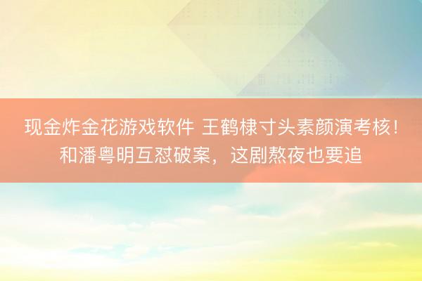 现金炸金花游戏软件 王鹤棣寸头素颜演考核！和潘粤明互怼破案，这剧熬夜也要追
