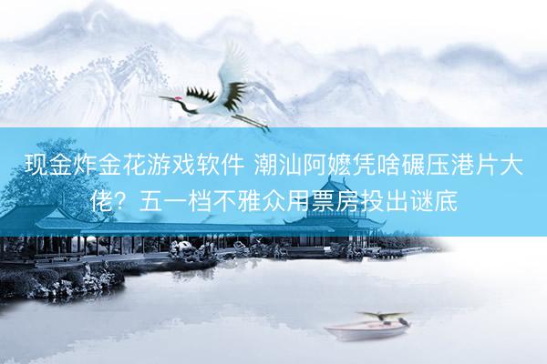 现金炸金花游戏软件 潮汕阿嬷凭啥碾压港片大佬？五一档不雅众用票房投出谜底