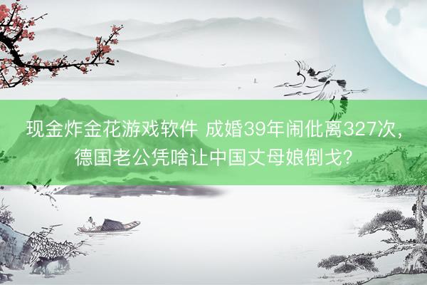 现金炸金花游戏软件 成婚39年闹仳离327次，德国老公凭啥让中国丈母娘倒戈？