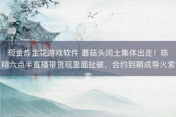 现金炸金花游戏软件 蘑菇头闰土集体出走！陈翔六点半直播带货现里面扯破，合约到期成导火索