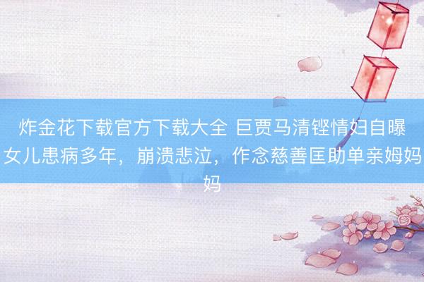 炸金花下载官方下载大全 巨贾马清铿情妇自曝女儿患病多年，崩溃悲泣，作念慈善匡助单亲姆妈
