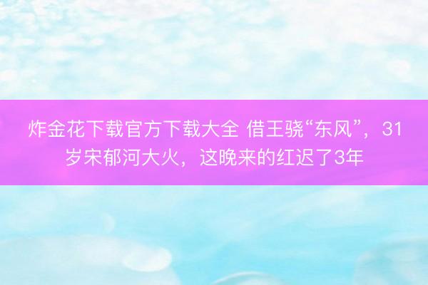 炸金花下载官方下载大全 借王骁“东风”，31岁宋郁河大火，这晚来的红迟了3年
