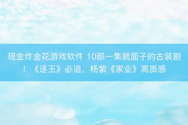现金炸金花游戏软件 10部一集就面子的古装剧！《逐玉》必追，杨紫《家业》高质感