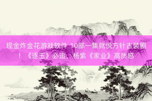 现金炸金花游戏软件 10部一集就悦方针古装剧！《逐玉》必追，杨紫《家业》高质感
