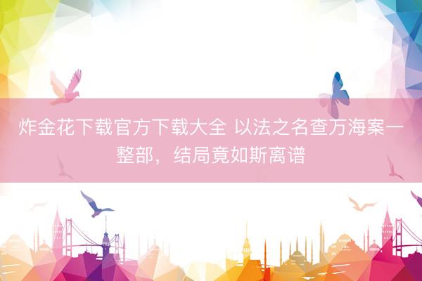 炸金花下载官方下载大全 以法之名查万海案一整部，结局竟如斯离谱