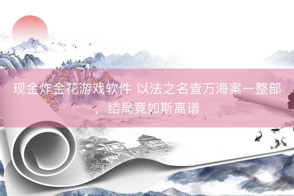 现金炸金花游戏软件 以法之名查万海案一整部，结局竟如斯离谱
