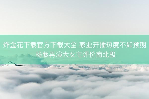炸金花下载官方下载大全 家业开播热度不如预期 杨紫再演大女主评价南北极