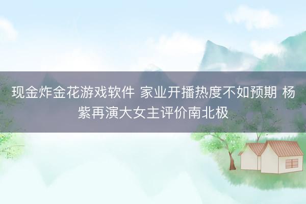 现金炸金花游戏软件 家业开播热度不如预期 杨紫再演大女主评价南北极