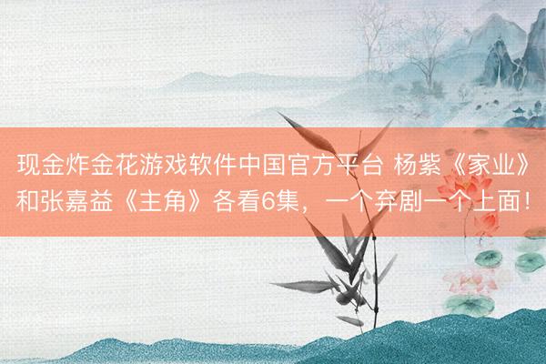 现金炸金花游戏软件中国官方平台 杨紫《家业》和张嘉益《主角》各看6集，一个弃剧一个上面！