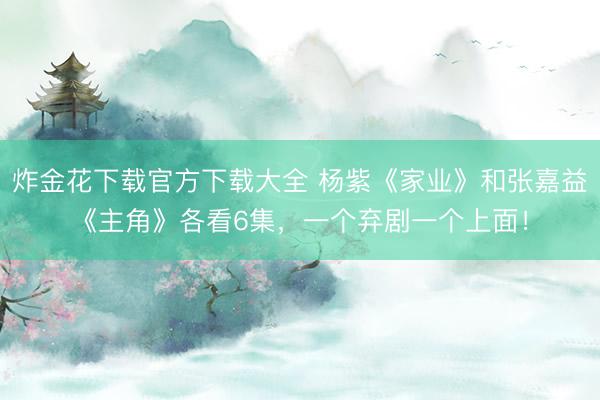 炸金花下载官方下载大全 杨紫《家业》和张嘉益《主角》各看6集，一个弃剧一个上面！