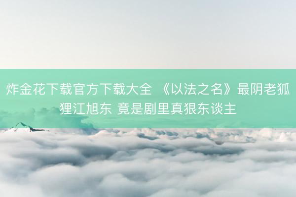炸金花下载官方下载大全 《以法之名》最阴老狐狸江旭东 竟是剧里真狠东谈主