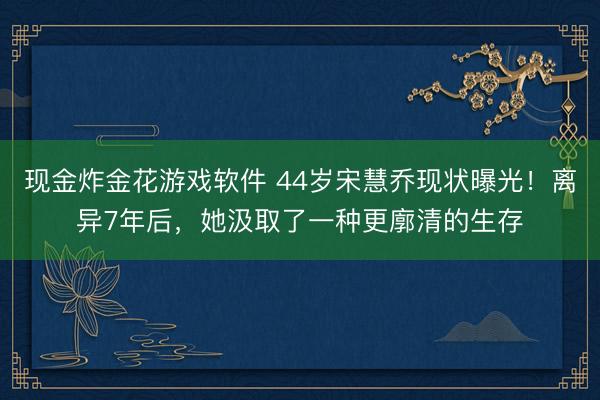 现金炸金花游戏软件 44岁宋慧乔现状曝光！离异7年后，她汲取了一种更廓清的生存