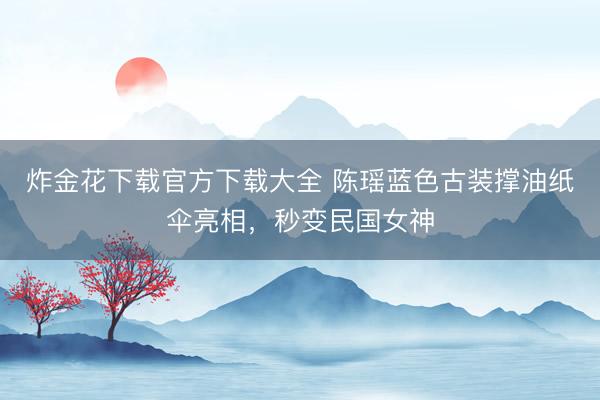 炸金花下载官方下载大全 陈瑶蓝色古装撑油纸伞亮相，秒变民国女神