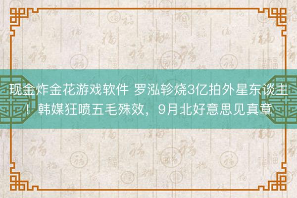 现金炸金花游戏软件 罗泓轸烧3亿拍外星东谈主！韩媒狂喷五毛殊效，9月北好意思见真章