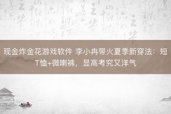 现金炸金花游戏软件 李小冉带火夏季新穿法：短T恤+微喇裤，显高考究又洋气