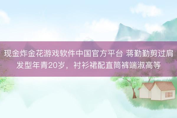 现金炸金花游戏软件中国官方平台 蒋勤勤剪过肩发型年青20岁，衬衫裙配直筒裤端淑高等