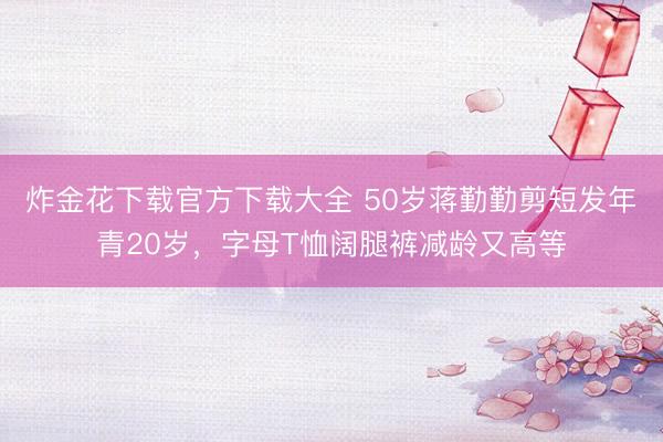 炸金花下载官方下载大全 50岁蒋勤勤剪短发年青20岁，字母T恤阔腿裤减龄又高等
