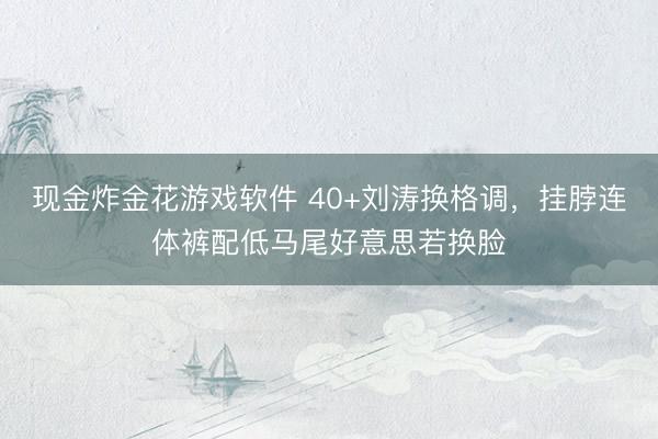 现金炸金花游戏软件 40+刘涛换格调,挂脖连体裤配低马尾好意思若换脸
