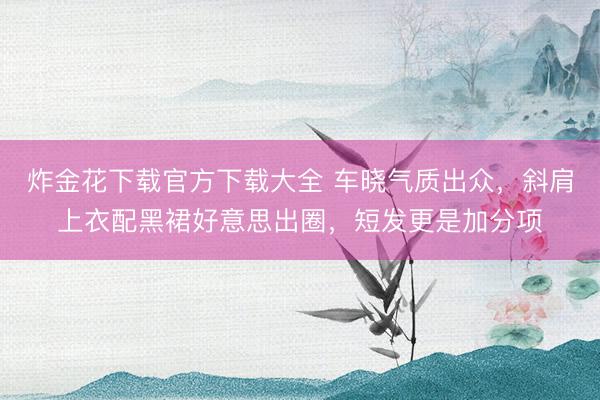 炸金花下载官方下载大全 车晓气质出众，斜肩上衣配黑裙好意思出圈，短发更是加分项