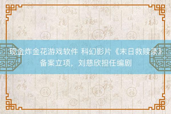 现金炸金花游戏软件 科幻影片《末日救赎录》备案立项，刘慈欣担任编剧