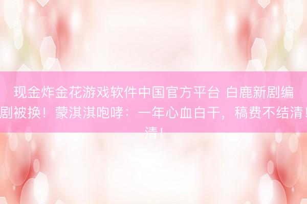 现金炸金花游戏软件中国官方平台 白鹿新剧编剧被换！蒙淇淇咆哮：一年心血白干，稿费不结清！