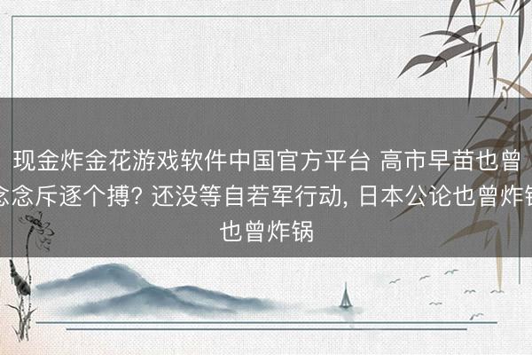 现金炸金花游戏软件中国官方平台 高市早苗也曾念念斥逐个搏? 还没等自若军行动， 日本公论也曾炸锅